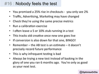 #16 : Nobody feels the test 
• You 
promised 
a 
25% 
rise 
in 
checkouts 
-­‐ 
you 
only 
see 
2% 
• Traffic, 
AdverBsing, 
MarkeBng 
may 
have 
changed 
• Check 
they’re 
using 
the 
same 
precise 
metrics 
• Run 
a 
calibraBon 
exercise 
• I 
oen 
leave 
a 
5 
or 
10% 
stub 
running 
in 
a 
test 
• This 
tracks 
old 
creaBve 
once 
new 
one 
goes 
live 
• If 
conversion 
is 
also 
down 
for 
that 
one, 
BINGO! 
• Remember 
– 
the 
AB 
test 
is 
an 
esBmate 
– 
it 
doesn’t 
precisely 
record 
future 
performance 
• This 
is 
why 
infrequent 
tesBng 
is 
bad 
• Always 
be 
trying 
a 
new 
test 
instead 
of 
basking 
in 
the 
glory 
of 
one 
you 
ran 
6 
months 
ago. 
You’re 
only 
as 
good 
as 
your 
next 
test. 
@OptimiseOrDie 
 