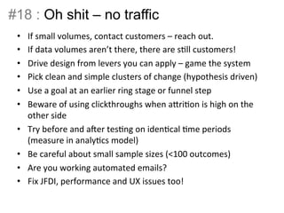 #18 : Oh shit – no traffic 
• If 
small 
volumes, 
contact 
customers 
– 
reach 
out. 
• If 
data 
volumes 
aren’t 
there, 
there 
are 
sBll 
customers! 
• Drive 
design 
from 
levers 
you 
can 
apply 
– 
game 
the 
system 
• Pick 
clean 
and 
simple 
clusters 
of 
change 
(hypothesis 
driven) 
• Use 
a 
goal 
at 
an 
earlier 
ring 
stage 
or 
funnel 
step 
• Beware 
of 
using 
clickthroughs 
when 
aIriBon 
is 
high 
on 
the 
other 
side 
• Try 
before 
and 
aer 
tesBng 
on 
idenBcal 
Bme 
periods 
(measure 
in 
analyBcs 
model) 
• Be 
careful 
about 
small 
sample 
sizes 
(<100 
outcomes) 
• Are 
you 
working 
automated 
emails? 
• Fix 
JFDI, 
performance 
and 
UX 
issues 
too! 
 