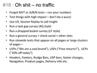 #18 : Oh shit – no traffic 
• Forget 
MVT 
or 
A/B/N 
tests 
– 
run 
your 
numbers 
• Test 
things 
with 
high 
impact 
– 
don’t 
be 
a 
wuss! 
• Use 
UX, 
Session 
Replay 
to 
aid 
insight 
• Run 
a 
task 
gap 
survey 
(4Q 
style) 
• Run 
a 
dropped 
basket 
survey 
(LF 
style) 
• Run 
a 
general 
survey 
+ 
check 
social 
+ 
other 
sites 
• Run 
sitewide 
tests 
that 
appear 
on 
all 
pages 
or 
large 
clusters 
of 
pages 
– 
• UVPs 
(“We 
are 
a 
cool 
brand”), 
USPs 
(“Free 
returns!”), 
UCPs 
(“10% 
off 
today”). 
• Headers, 
Footers, 
Nudge 
Bars, 
USP 
bars, 
footer 
changes, 
NavigaBon, 
Product 
pages, 
Delivery 
info 
etc. 
 