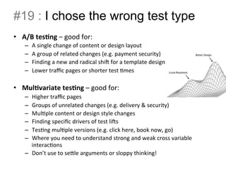 #19 : I chose the wrong test type 
• A/B 
tes.ng 
– 
good 
for: 
– A 
single 
change 
of 
content 
or 
design 
layout 
– A 
group 
of 
related 
changes 
(e.g. 
payment 
security) 
– Finding 
a 
new 
and 
radical 
shi 
for 
a 
template 
design 
– Lower 
traffic 
pages 
or 
shorter 
test 
Bmes 
• Mul.variate 
tes.ng 
– 
good 
for: 
– Higher 
traffic 
pages 
– Groups 
of 
unrelated 
changes 
(e.g. 
delivery 
& 
security) 
– MulBple 
content 
or 
design 
style 
changes 
– Finding 
specific 
drivers 
of 
test 
lis 
– TesBng 
mulBple 
versions 
(e.g. 
click 
here, 
book 
now, 
go) 
– Where 
you 
need 
to 
understand 
strong 
and 
weak 
cross 
variable 
interacBons 
– Don’t 
use 
to 
seIle 
arguments 
or 
sloppy 
thinking! 
 