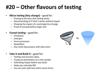 #20 
– 
Other 
flavours 
of 
tes.ng 
• Micro 
tes.ng 
(.ny 
change) 
– 
good 
for: 
– Proving 
to 
the 
boss 
that 
tesBng 
works 
– DemonstraBng 
to 
IT 
that 
it 
works 
without 
impact 
– Showing 
the 
impact 
of 
a 
seemingly 
Bny 
change 
– Proof 
of 
concept 
before 
larger 
test 
• Funnel 
tes.ng 
– 
good 
for: 
– Checkouts 
– Lead 
gen 
– Forms 
processes 
– QuotaBons 
– Any 
mulB-­‐step 
process 
with 
data 
entry 
• Fake 
it 
and 
Build 
it 
– 
good 
for: 
– TesBng 
new 
business 
ideas 
– Trying 
out 
promoBons 
on 
a 
test 
sample 
– EsBmaBng 
impact 
before 
you 
build 
– Helps 
you 
calculate 
ROI 
– You 
can 
even 
split 
test 
enBre 
server 
farms 
Vs. 
 