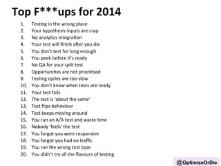 Top 
F***ups 
for 
2014 
1. TesBng 
in 
the 
wrong 
place 
2. Your 
hypothesis 
inputs 
are 
crap 
3. No 
analyBcs 
integraBon 
4. Your 
test 
will 
finish 
aer 
you 
die 
5. You 
don’t 
test 
for 
long 
enough 
6. You 
peek 
before 
it’s 
ready 
7. No 
QA 
for 
your 
split 
test 
8. OpportuniBes 
are 
not 
prioriBsed 
9. TesBng 
cycles 
are 
too 
slow 
10. You 
don’t 
know 
when 
tests 
are 
ready 
11. Your 
test 
fails 
12. The 
test 
is 
‘about 
the 
same’ 
13. Test 
flips 
behaviour 
14. Test 
keeps 
moving 
around 
15. You 
run 
an 
A/A 
test 
and 
waste 
Bme 
16. Nobody 
‘feels’ 
the 
test 
17. You 
forgot 
you 
were 
responsive 
18. You 
forgot 
you 
had 
no 
traffic 
19. You 
ran 
the 
wrong 
test 
type 
20. You 
didn’t 
try 
all 
the 
flavours 
of 
tesBng 
@OptimiseOrDie 
 
