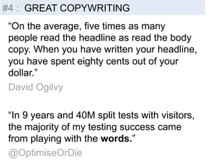 #4 : GREAT COPYWRITING 
“On the average, five times as many 
people read the headline as read the body 
copy. When you have written your headline, 
you have spent eighty cents out of your 
dollar.” 
David Ogilvy 
“In 9 years and 40M split tests with visitors, 
the majority of my testing success came 
from playing with the words.” 
@OptimiseOrDie 
 