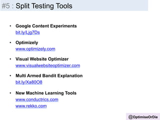 • Google Content Experiments 
bit.ly/Ljg7Ds 
• Optimizely 
www.optimizely.com 
• Visual Website Optimizer 
www.visualwebsiteoptimizer.com 
• Multi Armed Bandit Explanation 
bit.ly/Xa80O8 
• New Machine Learning Tools 
www.conductrics.com 
www.rekko.com 
@OptimiseOrDie 
#5 : Split Testing Tools 
 