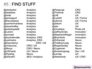 #5 : FIND STUFF 
@OptimiseOrDie 
@danbarker Analytics 
@fastbloke Analytics 
@timlb Analytics 
@jamesgurd Analytics 
@therustybear Analytics 
@carmenmardiros Analytics 
@davechaffey Analytics 
@priteshpatel9 Analytics 
@cutroni Analytics 
@avinash Analytics 
@Aschottmuller Analytics, CRO 
@cartmetrix Analytics, CRO 
@Kissmetrics CRO / UX 
@Unbounce CRO / UX 
@Morys CRO / Neuro 
@UXFeeds UX / Neuro 
@Psyblog Neuro 
@Gfiorelli1 SEO / Analytics 
@PeepLaja CRO 
@TheGrok CRO 
@UIE UX 
@LukeW UX / Forms 
@cjforms UX / Forms 
@axbom UX 
@iatv UX 
@Chudders Photo UX 
@JeffreyGroks Innovation 
@StephanieRieger Innovation 
@BrianSolis Innovation 
@DrEscotet Neuro 
@TheBrainLady Neuro 
@RogerDooley Neuro 
@Cugelman Neuro 
@Smashingmag Dev / UX 
@uxmag UX 
@Webtrends UX / CRO 
 