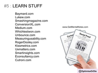 #5 : LEARN STUFF 
@OptimiseOrDie 
Baymard.com 
Lukew.com 
Smashingmagazine.com 
ConversionXL.com 
Medium.com 
Whichtestwon.com 
Unbounce.com 
Measuringusability.com 
RogerDooley.com 
Kissmetrics.com 
Uxmatters.com 
Smartinsights.com 
Econsultancy.com 
Cutroni.com 
www.GetMentalNotes.com 
 