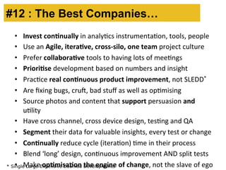 #12 : The Best Companies… 
• Invest 
con.nually 
in 
analyBcs 
instrumentaBon, 
tools, 
people 
• Use 
an 
Agile, 
itera.ve, 
cross-­‐silo, 
one 
team 
project 
culture 
• Prefer 
collabora.ve 
tools 
to 
having 
lots 
of 
meeBngs 
• Priori.se 
development 
based 
on 
numbers 
and 
insight 
• PracBce 
real 
con.nuous 
product 
improvement, 
not 
SLEDD* 
• Are 
fixing 
bugs, 
cru, 
bad 
stuff 
as 
well 
as 
opBmising 
• Source 
photos 
and 
content 
that 
support 
persuasion 
and 
uBlity 
• Have 
cross 
channel, 
cross 
device 
design, 
tesBng 
and 
QA 
• Segment 
their 
data 
for 
valuable 
insights, 
every 
test 
or 
change 
• Con.nually 
reduce 
cycle 
(iteraBon) 
Bme 
in 
their 
process 
• Blend 
‘long’ 
design, 
conBnuous 
improvement 
AND 
split 
tests 
• Make 
op.misa.on 
the 
engine 
of 
change, 
* Single Large Expensive Doomed Developments 
not 
the 
slave 
of 
ego 
 