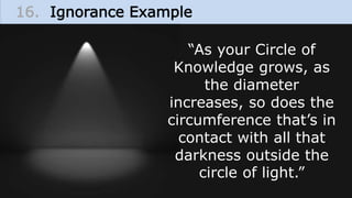 16. Ignorance Example
“As your Circle of
Knowledge grows, as
the diameter
increases, so does the
circumference that’s in
contact with all that
darkness outside the
circle of light.”
 