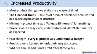 @OptimiseOrDie
1. Change Growth Trajectory4. Increased Productivity
• Most product changes we make are a waste of time!
• The Financial Times – 50-70% of product developer time wasted
in a siloed organisational structure
• Minimum project time was “At least 18 months” for anything
• Projects were always late, underperformed, didn’t shift metrics
as expected
• Post changes, every IT project was under time & budget
• Products were iterated to hack their way to success
• xxM per annum additional profit after three years
 