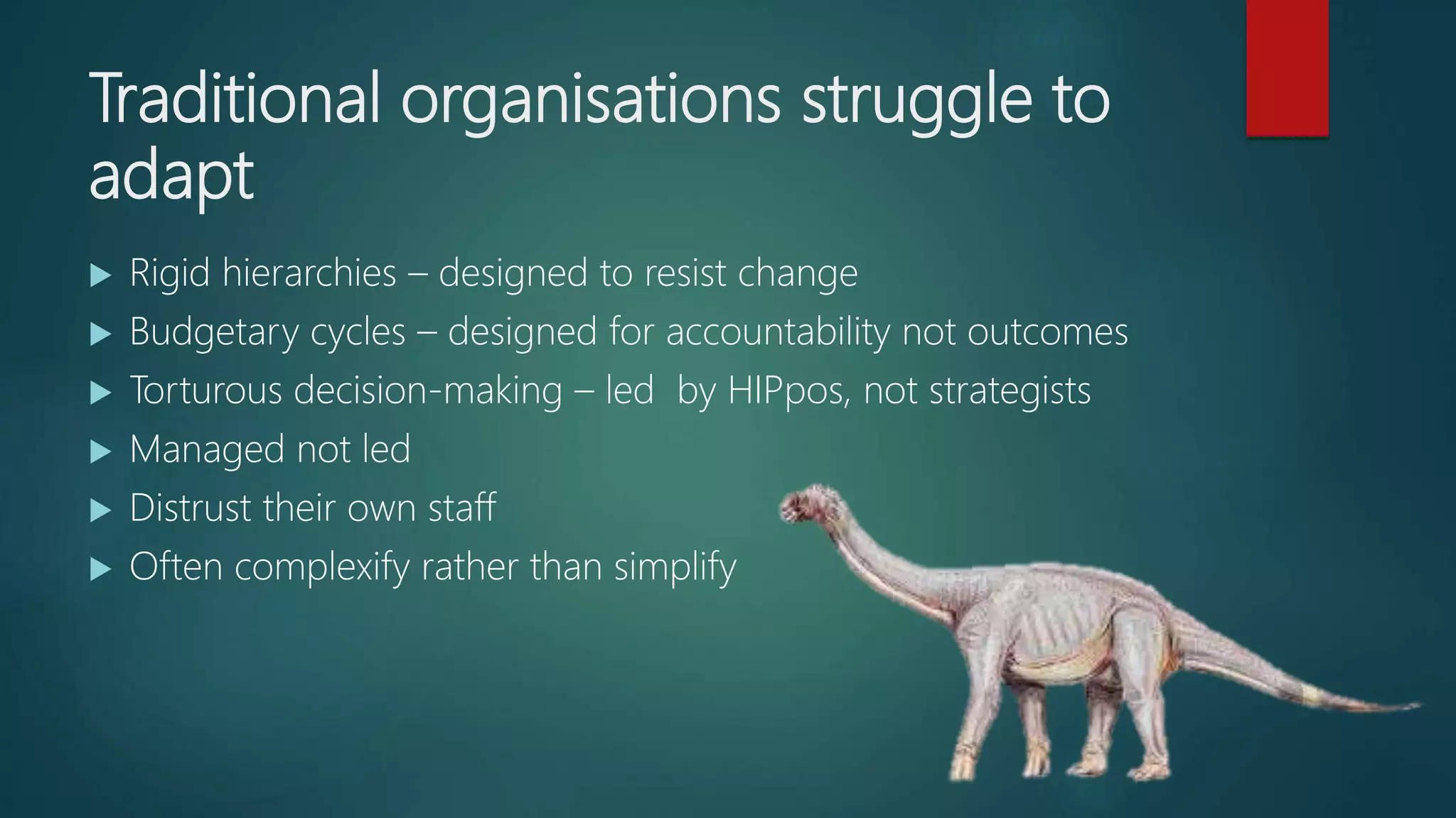 Traditional organisations struggle to
adapt
 Rigid hierarchies – designed to resist change
 Budgetary cycles – designed for accountability not outcomes
 Torturous decision-making – led by HIPpos, not strategists
 Managed not led
 Distrust their own staff
 Often complexify rather than simplify
 