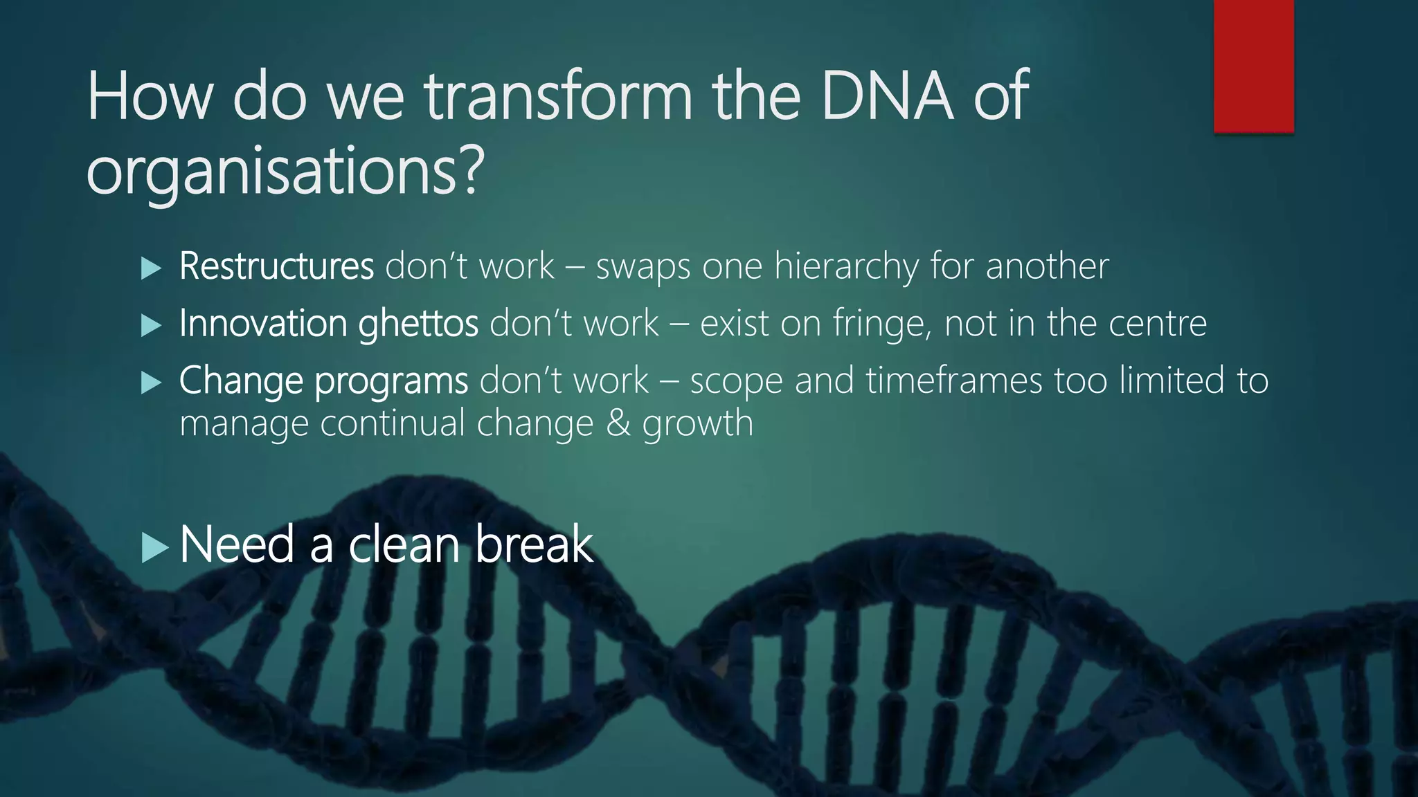 How do we transform the DNA of
organisations?
 Restructures don’t work – swaps one hierarchy for another
 Innovation ghettos don’t work – exist on fringe, not in the centre
 Change programs don’t work – scope and timeframes too limited to
manage continual change & growth
 Need a clean break
 