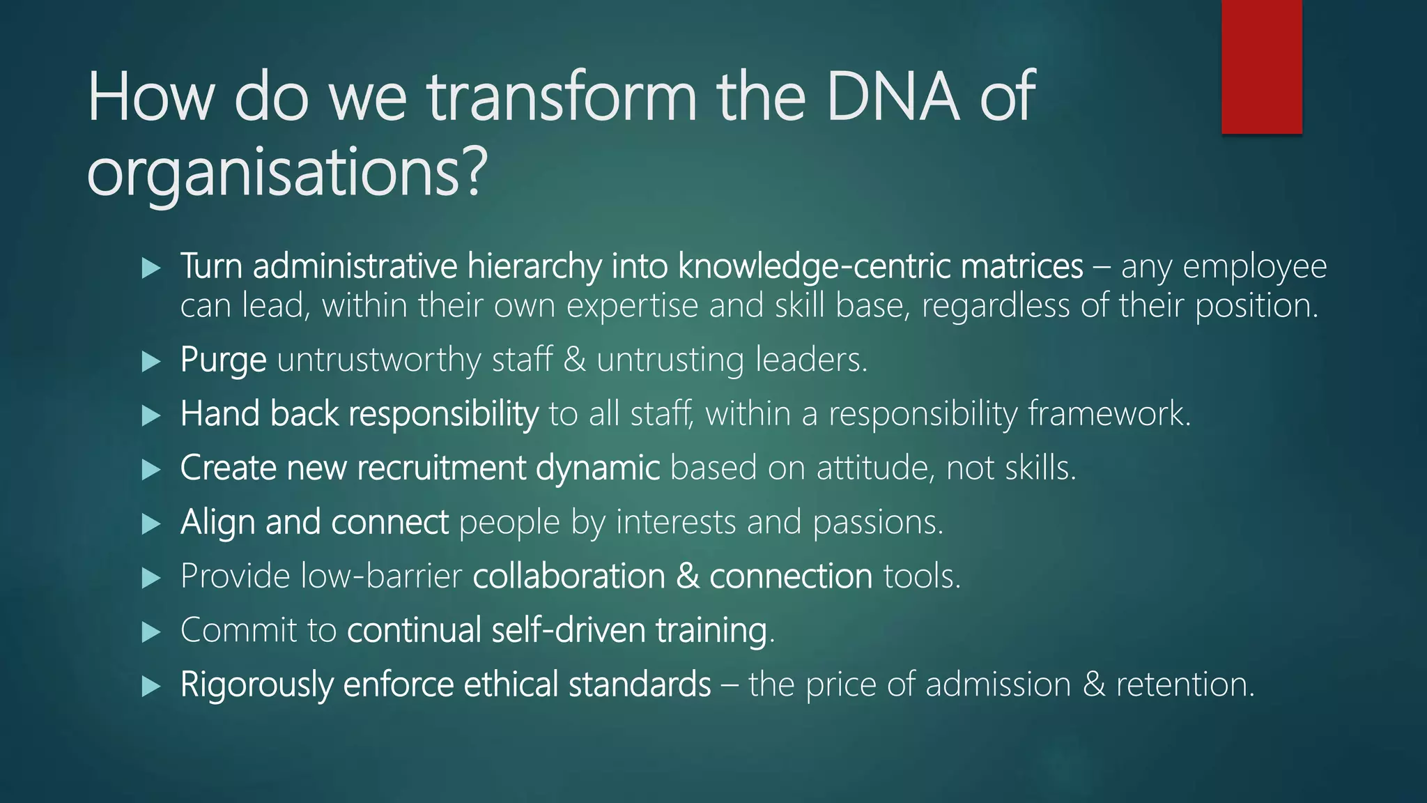 How do we transform the DNA of
organisations?
 Turn administrative hierarchy into knowledge-centric matrices – any employee
can lead, within their own expertise and skill base, regardless of their position.
 Purge untrustworthy staff & untrusting leaders.
 Hand back responsibility to all staff, within a responsibility framework.
 Create new recruitment dynamic based on attitude, not skills.
 Align and connect people by interests and passions.
 Provide low-barrier collaboration & connection tools.
 Commit to continual self-driven training.
 Rigorously enforce ethical standards – the price of admission & retention.
 