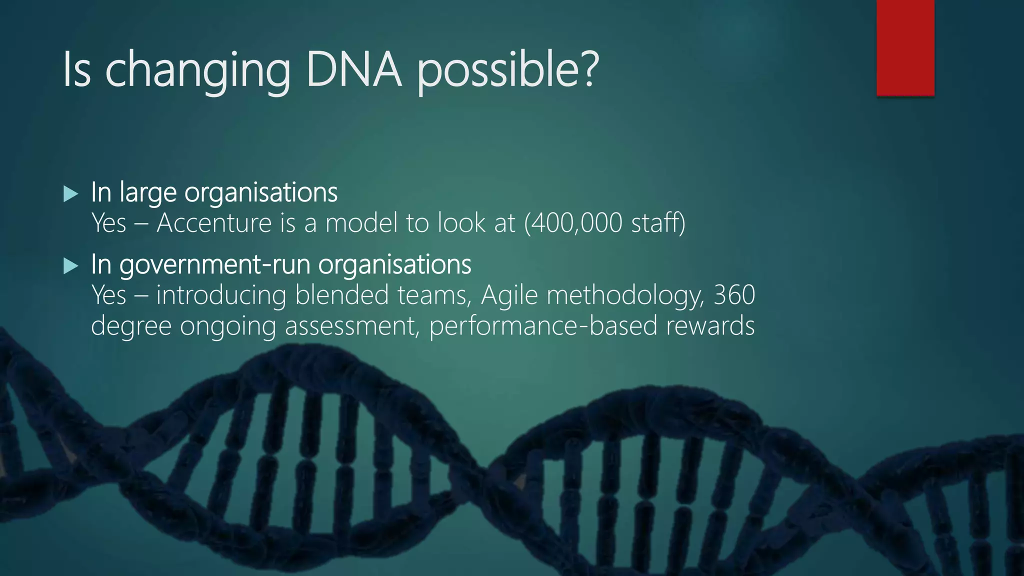 Is changing DNA possible?
 In large organisations
Yes – Accenture is a model to look at (400,000 staff)
 In government-run organisations
Yes – introducing blended teams, Agile methodology, 360
degree ongoing assessment, performance-based rewards
 