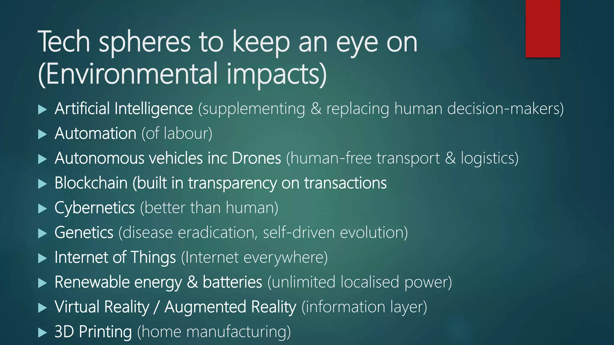 Tech spheres to keep an eye on
(Environmental impacts)
 Artificial Intelligence (supplementing & replacing human decision-makers)
 Automation (of labour)
 Autonomous vehicles inc Drones (human-free transport & logistics)
 Blockchain (built in transparency on transactions
 Cybernetics (better than human)
 Genetics (disease eradication, self-driven evolution)
 Internet of Things (Internet everywhere)
 Renewable energy & batteries (unlimited localised power)
 Virtual Reality / Augmented Reality (information layer)
 3D Printing (home manufacturing)
 