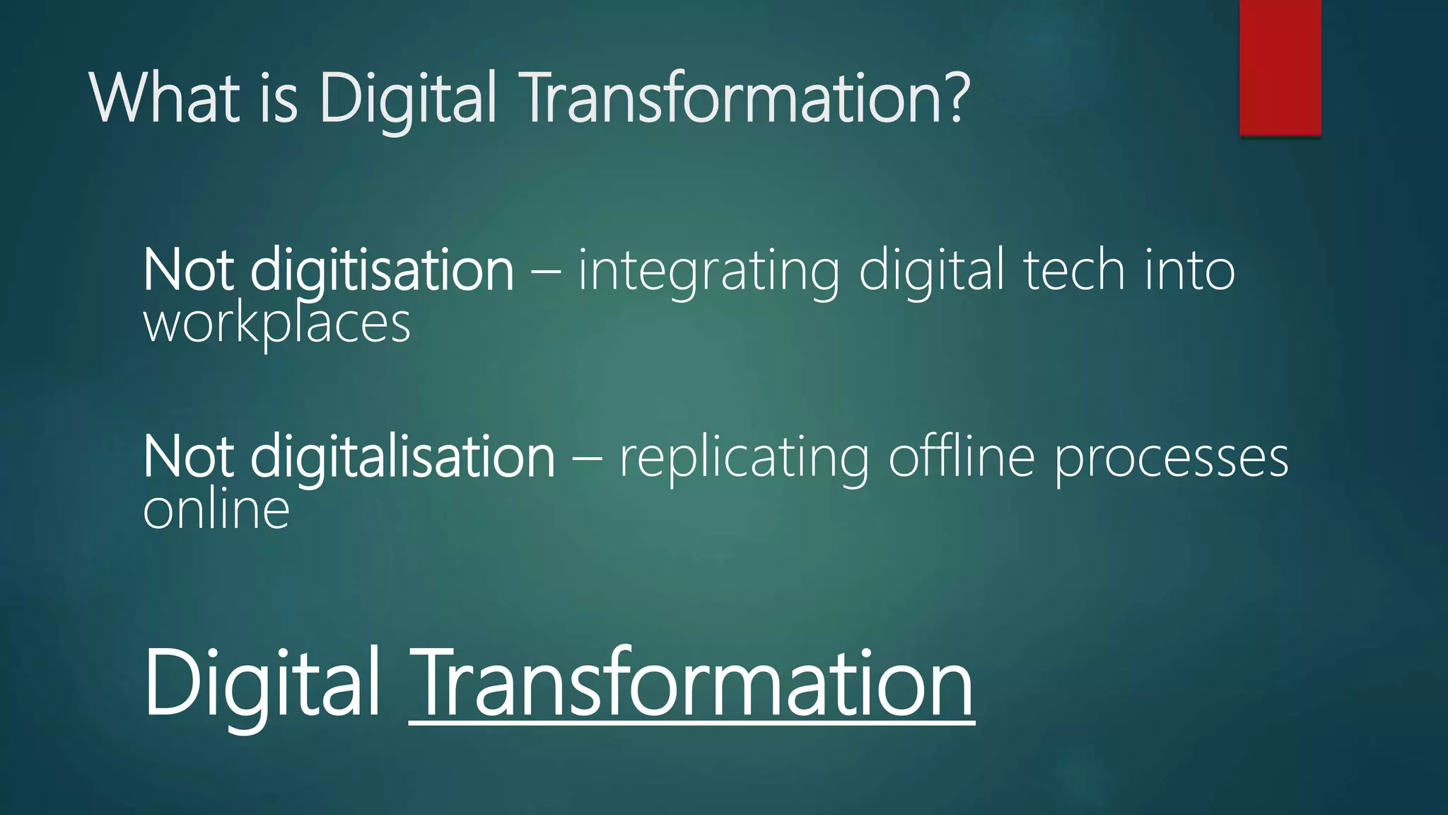 What is Digital Transformation?
Not digitisation – integrating digital tech into
workplaces
Not digitalisation – replicating offline processes
online
Digital Transformation
 