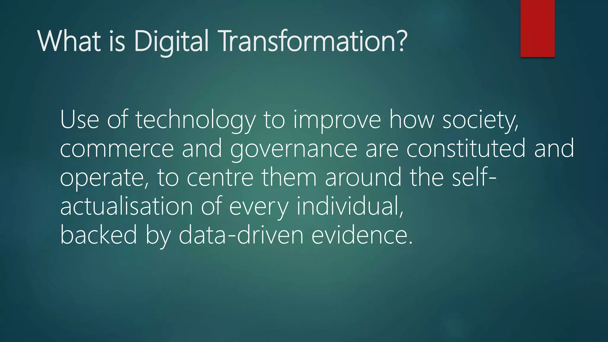 What is Digital Transformation?
Use of technology to improve how society,
commerce and governance are constituted and
operate, to centre them around the self-
actualisation of every individual,
backed by data-driven evidence.
 
