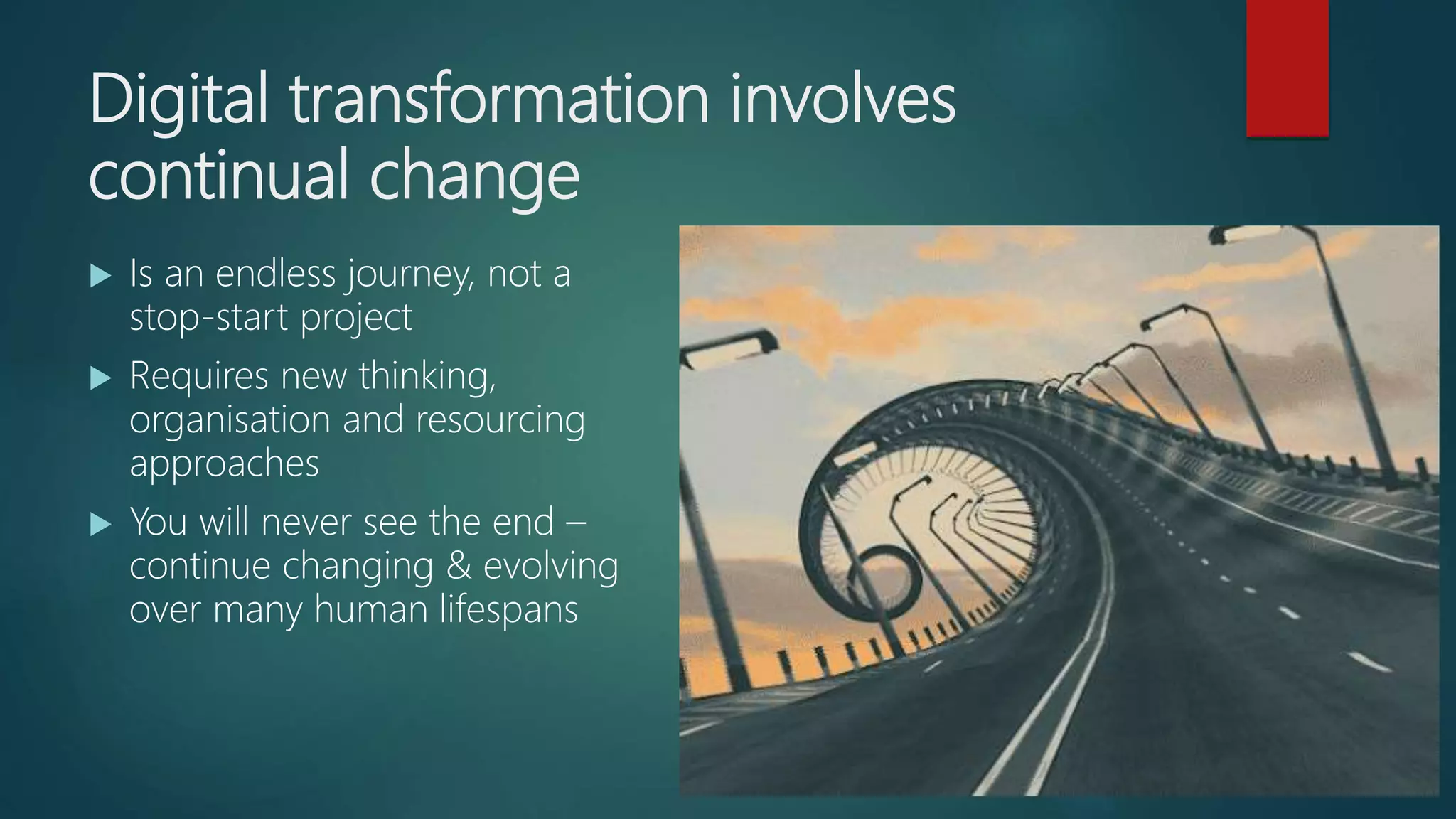 Digital transformation involves
continual change
 Is an endless journey, not a
stop-start project
 Requires new thinking,
organisation and resourcing
approaches
 You will never see the end –
continue changing & evolving
over many human lifespans
 