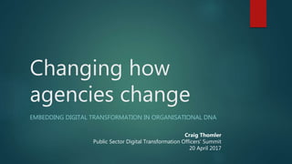Changing how
agencies change
EMBEDDING DIGITAL TRANSFORMATION IN ORGANISATIONAL DNA
Craig Thomler
Public Sector Digital Transformation Officers’ Summit
20 April 2017
 