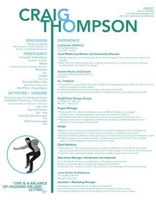 THOMPSON
CRAIG
CONTACT
dial: (812) 480-8464
mail: cbthompson85@gmail.com
web: www.craigthompson-portfolio.com
Purdue University
West Lafayette, Indiana • Bachelor of
Science in Landscape Architecture
BrightView Design Group
Santa Monica, California
May 2011 - April 2016
Lululemon Athletica
Bevery Hills, California
June 2016 - Present
Autism Rocks LA Concert
Universal Studios City Walk, California
April 2016
Client Relations
Assistant + Marketing Manager
Design
Operations Manager and Business Development
Project Manager
Social Media Coordinator and Community Educator
Co - Producer
June Street Architecture
Los Angeles, California
May 2010 - May 2011
Computer Aided Design
AutoCAD, 3D Studio
Adobe
Acrobat, Photoshop, InDesign, Illustrator
Bluebeam
Revu
Google
Sketchup
Microsoft Office Suite
Word, Excel, Power Point
WordPress + SquareSpace
Purdue Society of Landscape Architects
Purdue Men’s Swimming + Diving Team
Varsity Swimmer and Academic All Big Ten
2004 - 2008
Team Co-Captain
2007 – 2008
Aids Life Cycle Volunteer
2015
FOX Pride Volunteer
2016
• Member of an award winning design team that has created nationwide success and publishings
• Created design guidelines for a master planned community on 3,000 plus acres of land
• Designed a 300 foot pedestrian bridge spanning over Irvine Boulevard connecting the Great Park, Irvine
• Produced perspective renderings, sections, and illustrative plans for the Edition Hotel; a lifestyle 		
residency in West Hollywood in partnership with Ian Shrager
• Daily interaction with developers, engineers, architects, sale forces, and city officials during each	 	
approval phase starting with the site analysis and conceptual design to construction and maintenance
• Present to clients weekly deliverables, and discuss budgets to keep continuous records
• Coordinated all maintenance and alteration of office space and equipment
• Director of business affairs and events for employees and clientele
• Daily liaison for consultants, vendors, office accounts, client meetings, and inner office meetings
• Project lead for an academic building renovation at Whittier College, and managed
consultants from conceptual design to construction documents and build out
• Coordinated multi-million dollar proposals for private developers at the Great Park, Irvine
• Managed project specific budgets and created structured design guideline templates to aid in
production across company wide networks
• Manage Facebook, community boards, events, and mini pages for the Lululemon community of Los 	
Angeles
• Drive traffic and create strategic ways to educate ambassadors on product and events to develop 	 	
brand awarenes and influential campaigns
• Co-produced a concert held at Universal City Walk that raised awareness for Autism through music and 	
supports individuals living with Autism
• Coordinated all performance based production at Universal City Walk
• Teamed up with the Autism Society of America, The Miracle Project, and headliner James Durbin
• Managed social media accounts on Twitter and Facebook
• Coordinated accounts of the household estate with interior and exterior crews
• Coordinated yearly event for the Family Equality Council held at the House of Blues
EDUCATION
“LIFE IS A BALANCE
OF HOLDING ON AND
LETTING
O”
EXPERIENCE
PROFICIENCY
ACTIVITIES + HONORS
 