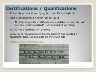 Certifications / Qualifications
•

Currently no one is certifying techs on EV’s or hybrids

•

ASE is developing a Hybrid ...