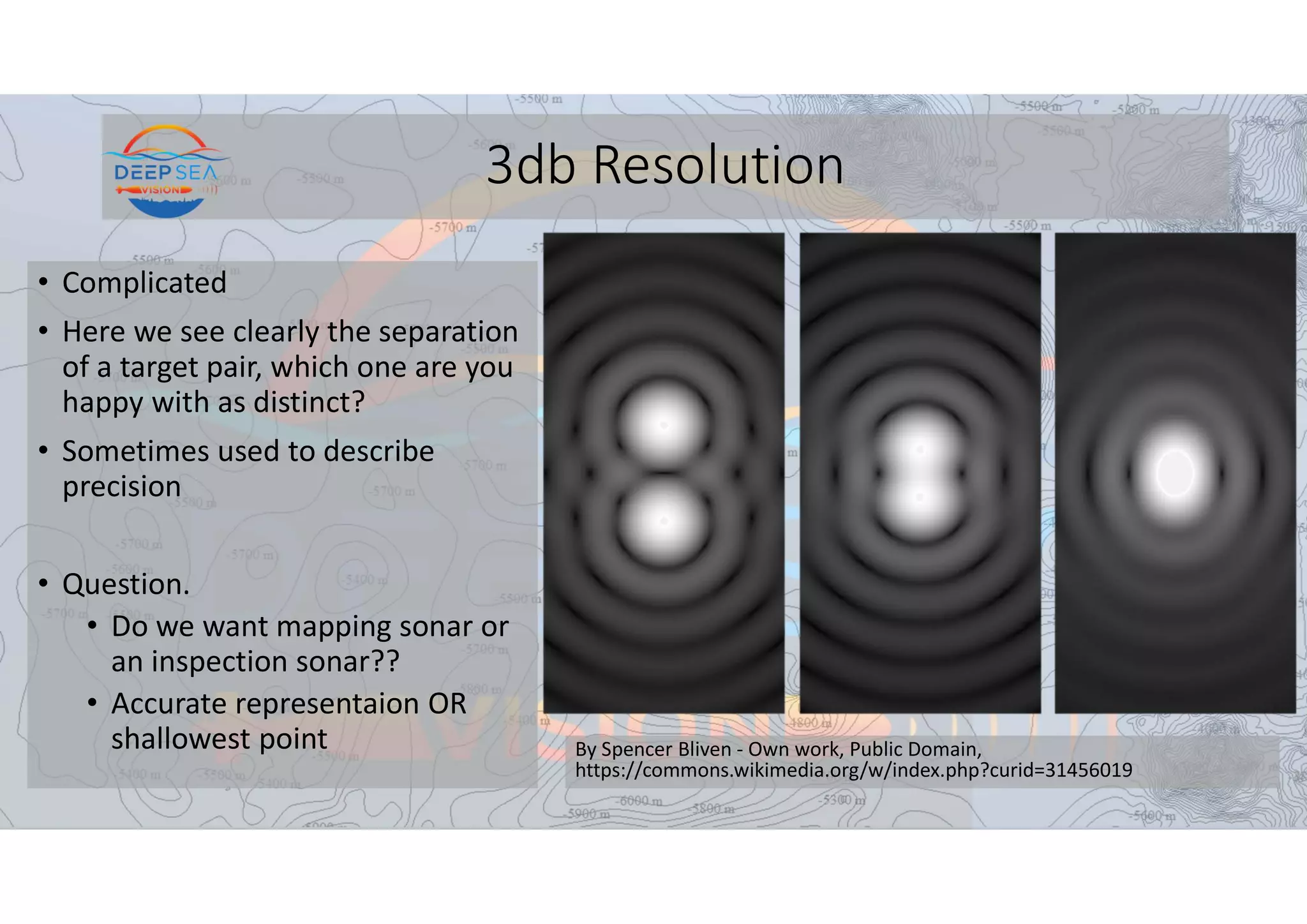 3db Resolution
• Complicated
• Here we see clearly the separation
of a target pair, which one are you
happy with as distinct?
• Sometimes used to describe
precision
• Question.
• Do we want mapping sonar or
an inspection sonar??
• Accurate representaion OR
shallowest point By Spencer Bliven - Own work, Public Domain,
https://commons.wikimedia.org/w/index.php?curid=31456019
 