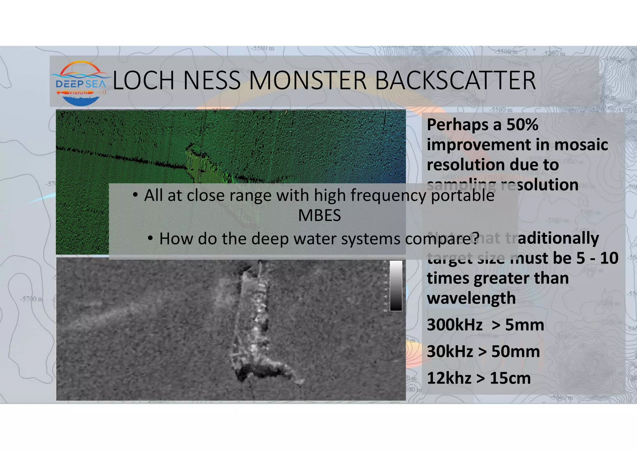 LOCH NESS MONSTER BACKSCATTER
Perhaps a 50%
improvement in mosaic
resolution due to
sampling resolution
Note that traditionally
target size must be 5 - 10
times greater than
wavelength
300kHz > 5mm
30kHz > 50mm
12khz > 15cm
• All at close range with high frequency portable
MBES
• How do the deep water systems compare?
 