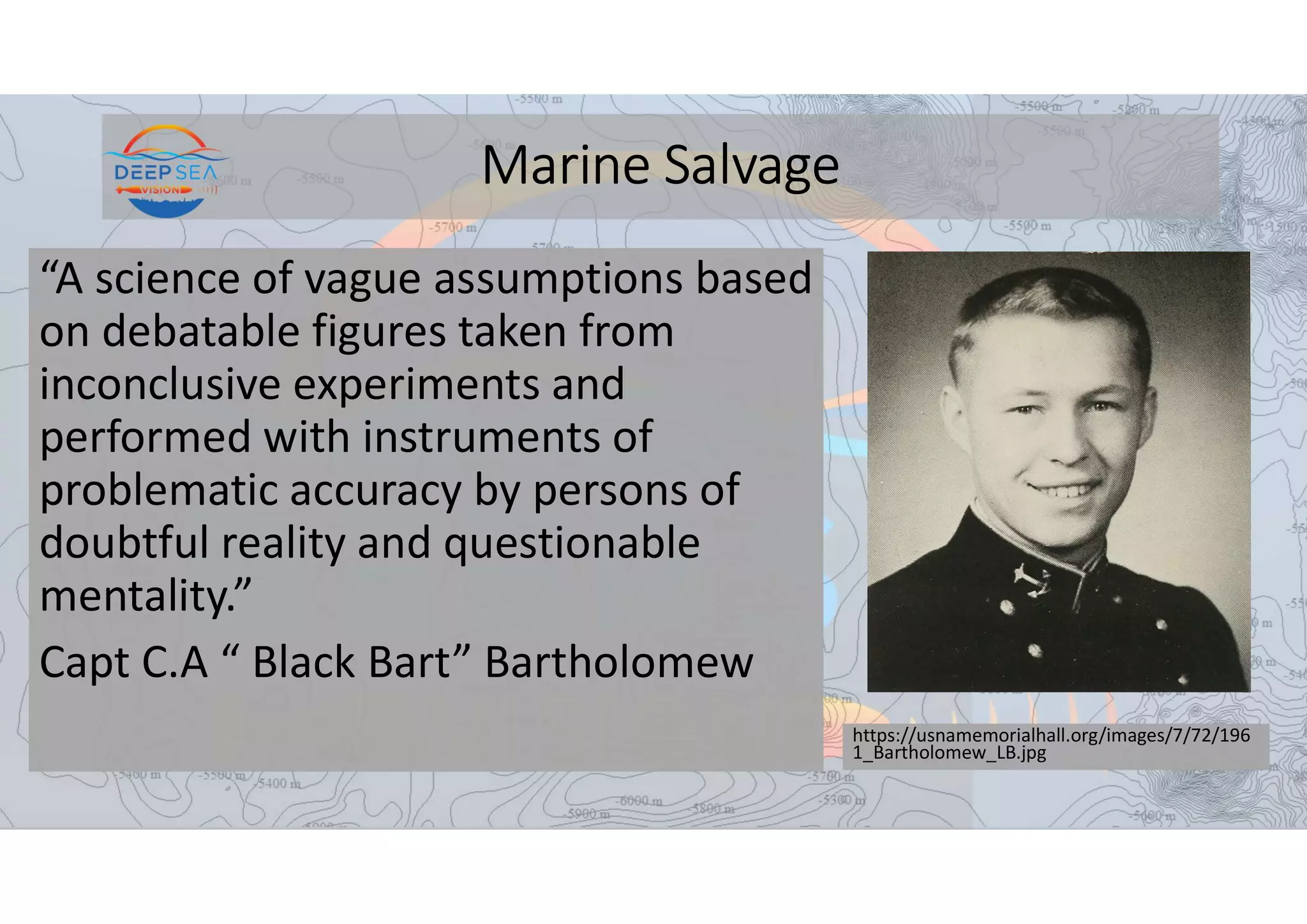 Marine Salvage
“A science of vague assumptions based
on debatable figures taken from
inconclusive experiments and
performed with instruments of
problematic accuracy by persons of
doubtful reality and questionable
mentality.”
Capt C.A “ Black Bart” Bartholomew
https://usnamemorialhall.org/images/7/72/196
1_Bartholomew_LB.jpg
 