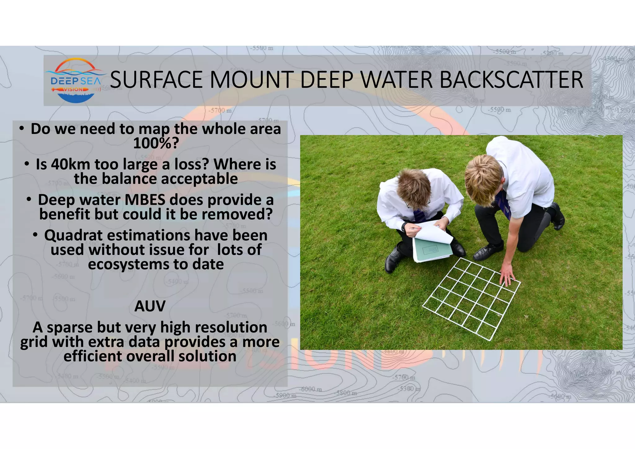 SURFACE MOUNT DEEP WATER BACKSCATTER
• Do we need to map the whole area
100%?
• Is 40km too large a loss? Where is
the balance acceptable
• Deep water MBES does provide a
benefit but could it be removed?
• Quadrat estimations have been
used without issue for lots of
ecosystems to date
AUV
A sparse but very high resolution
grid with extra data provides a more
efficient overall solution
 