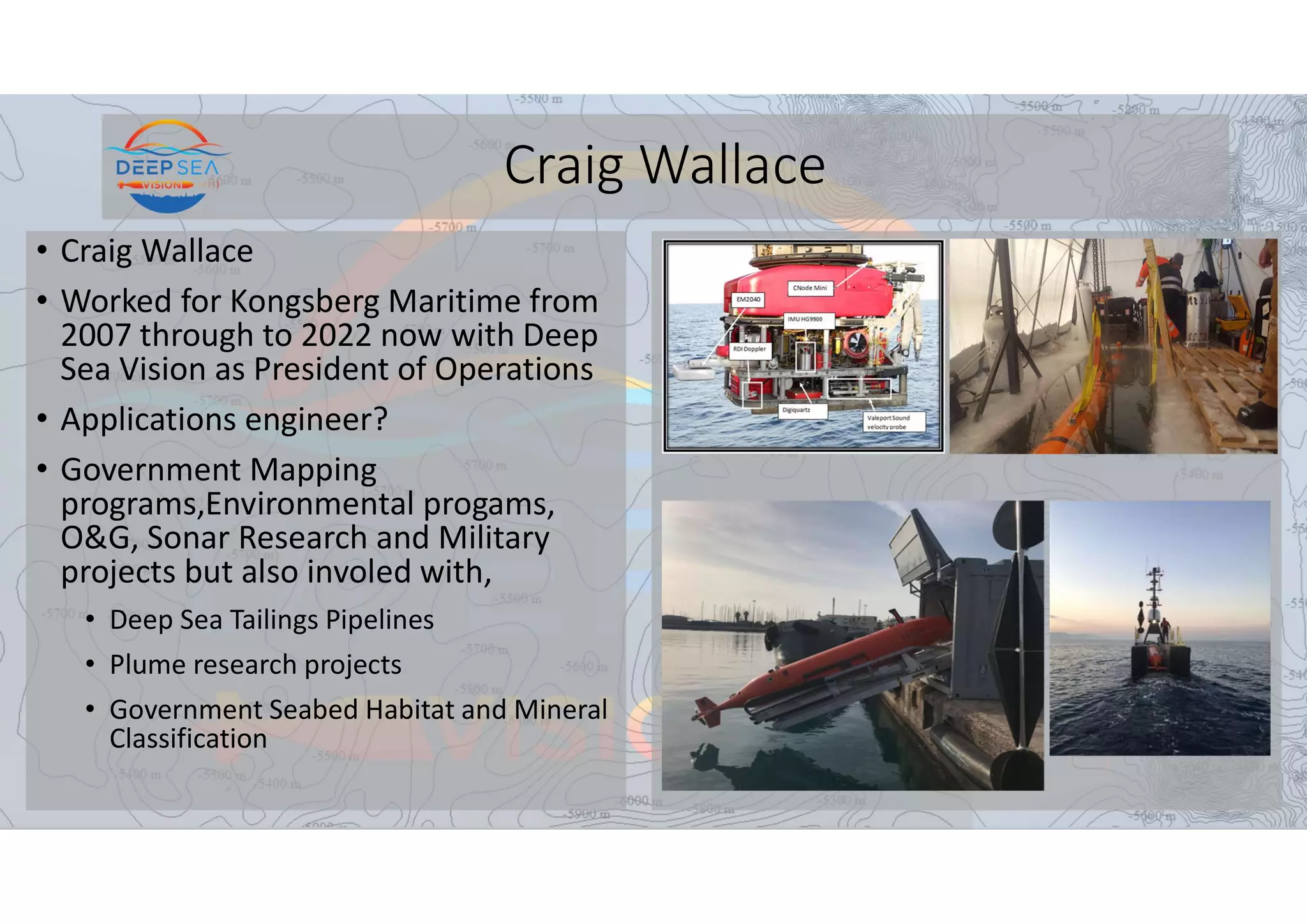 Craig Wallace
• Craig Wallace
• Worked for Kongsberg Maritime from
2007 through to 2022 now with Deep
Sea Vision as President of Operations
• Applications engineer?
• Government Mapping
programs,Environmental progams,
O&G, Sonar Research and Military
projects but also involed with,
• Deep Sea Tailings Pipelines
• Plume research projects
• Government Seabed Habitat and Mineral
Classification
 