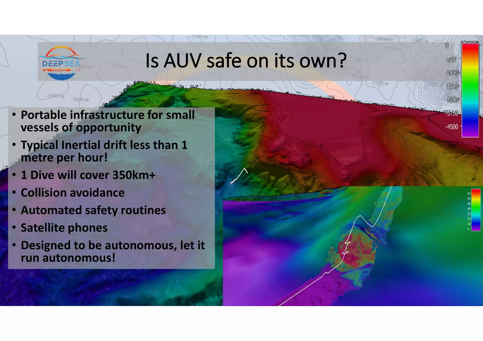 Is AUV safe on its own?
• Portable infrastructure for small
vessels of opportunity
• Typical Inertial drift less than 1
metre per hour!
• 1 Dive will cover 350km+
• Collision avoidance
• Automated safety routines
• Satellite phones
• Designed to be autonomous, let it
run autonomous!
 