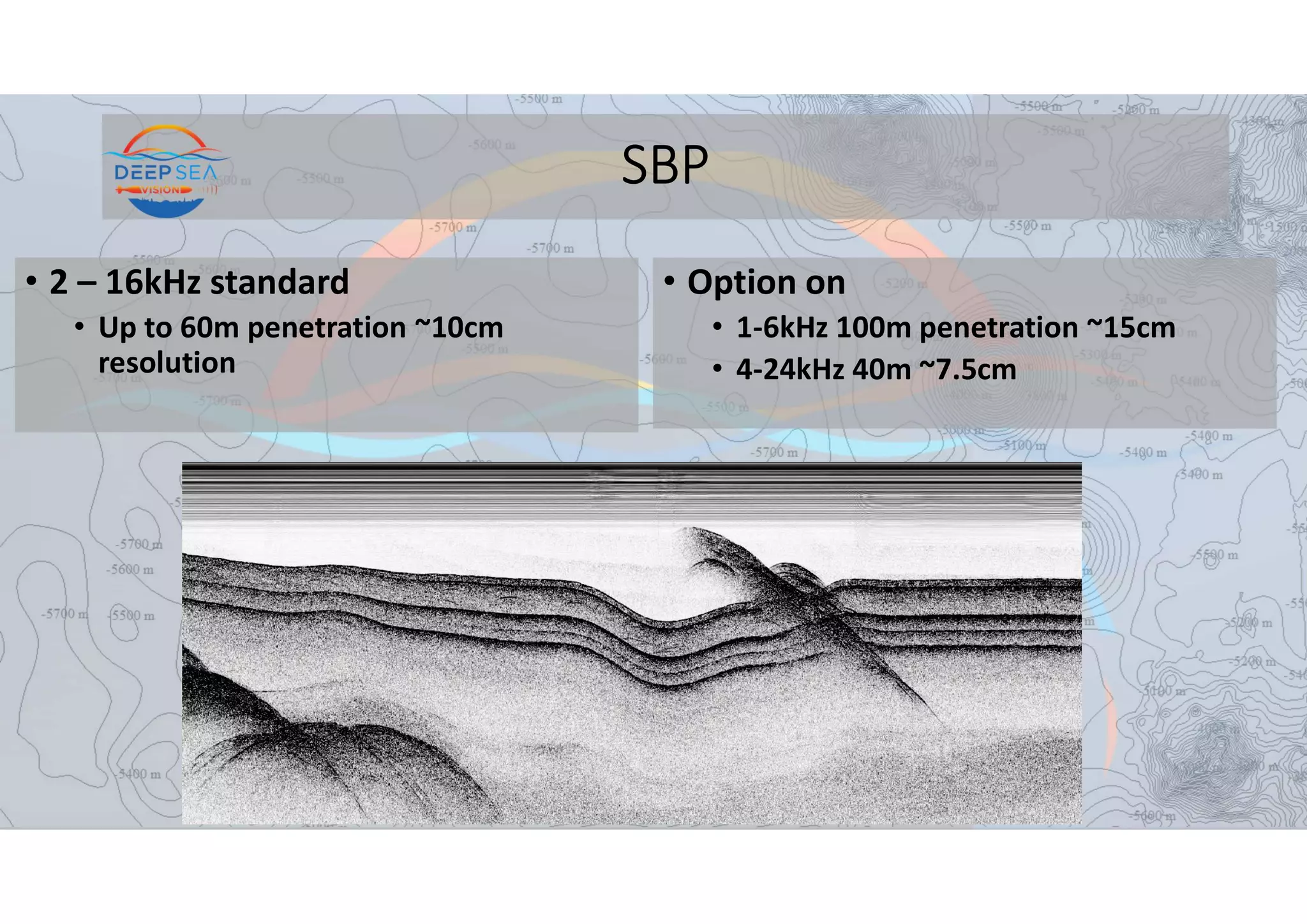 SBP
• 2 – 16kHz standard
• Up to 60m penetration ~10cm
resolution
• Option on
• 1-6kHz 100m penetration ~15cm
• 4-24kHz 40m ~7.5cm
 