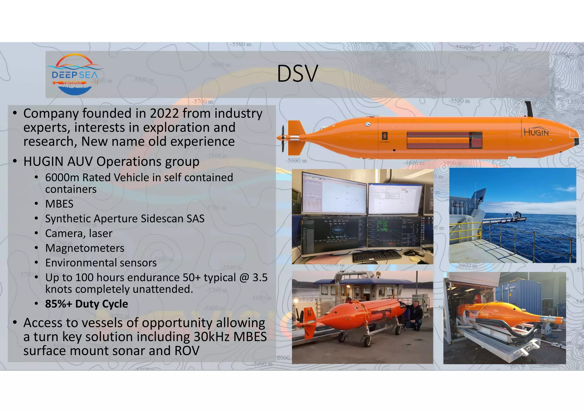 DSV
• Company founded in 2022 from industry
experts, interests in exploration and
research, New name old experience
• HUGIN AUV Operations group
• 6000m Rated Vehicle in self contained
containers
• MBES
• Synthetic Aperture Sidescan SAS
• Camera, laser
• Magnetometers
• Environmental sensors
• Up to 100 hours endurance 50+ typical @ 3.5
knots completely unattended.
• 85%+ Duty Cycle
• Access to vessels of opportunity allowing
a turn key solution including 30kHz MBES
surface mount sonar and ROV
 