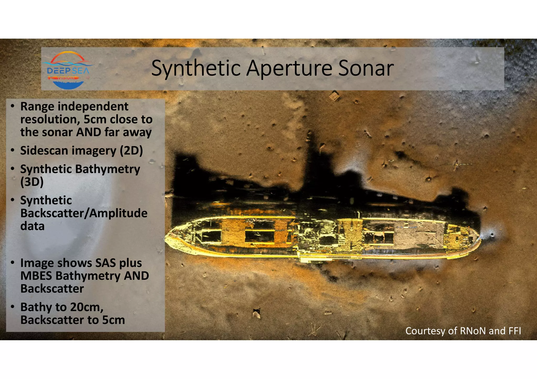 Synthetic Aperture Sonar
• Range independent
resolution, 5cm close to
the sonar AND far away
• Sidescan imagery (2D)
• Synthetic Bathymetry
(3D)
• Synthetic
Backscatter/Amplitude
data
• Image shows SAS plus
MBES Bathymetry AND
Backscatter
• Bathy to 20cm,
Backscatter to 5cm
Courtesy of RNoN and FFI
 