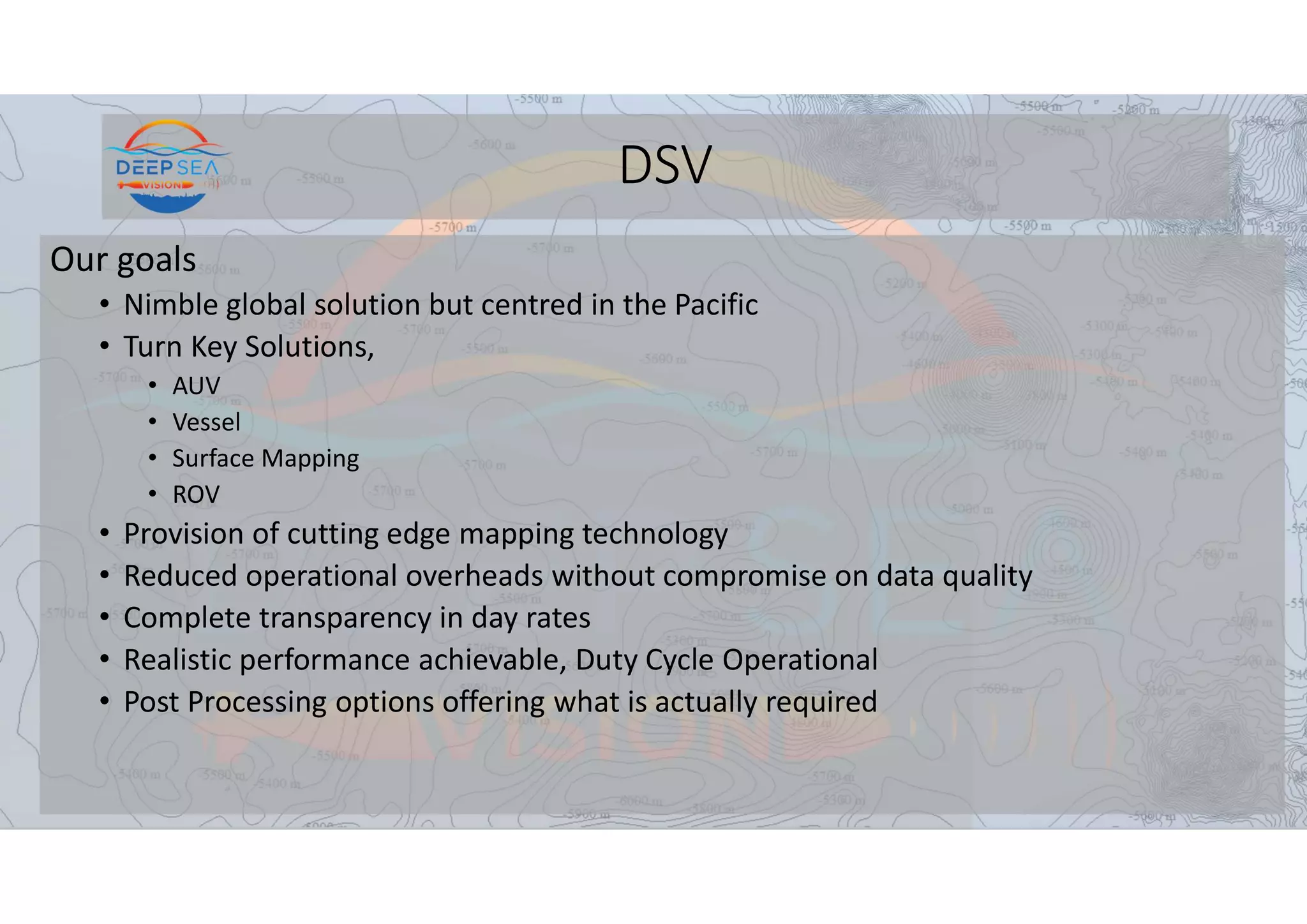 DSV
Our goals
• Nimble global solution but centred in the Pacific
• Turn Key Solutions,
• AUV
• Vessel
• Surface Mapping
• ROV
• Provision of cutting edge mapping technology
• Reduced operational overheads without compromise on data quality
• Complete transparency in day rates
• Realistic performance achievable, Duty Cycle Operational
• Post Processing options offering what is actually required
 