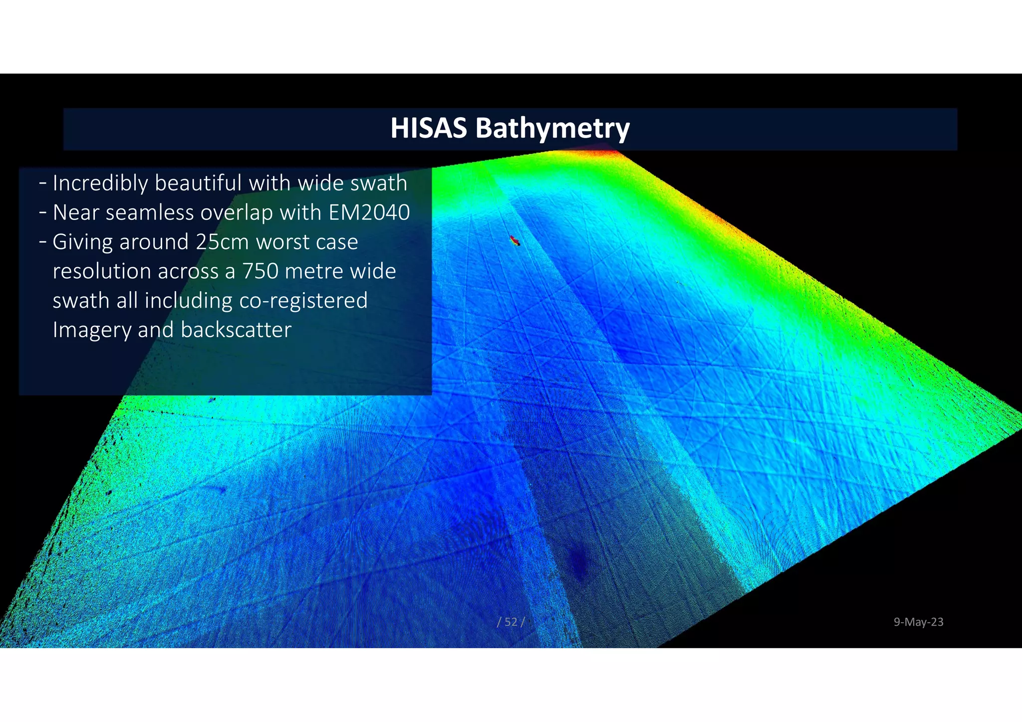 / 52 / 9-May-23
HISAS Bathymetry
- Incredibly beautiful with wide swath
- Near seamless overlap with EM2040
- Giving around 25cm worst case
resolution across a 750 metre wide
swath all including co-registered
Imagery and backscatter
 