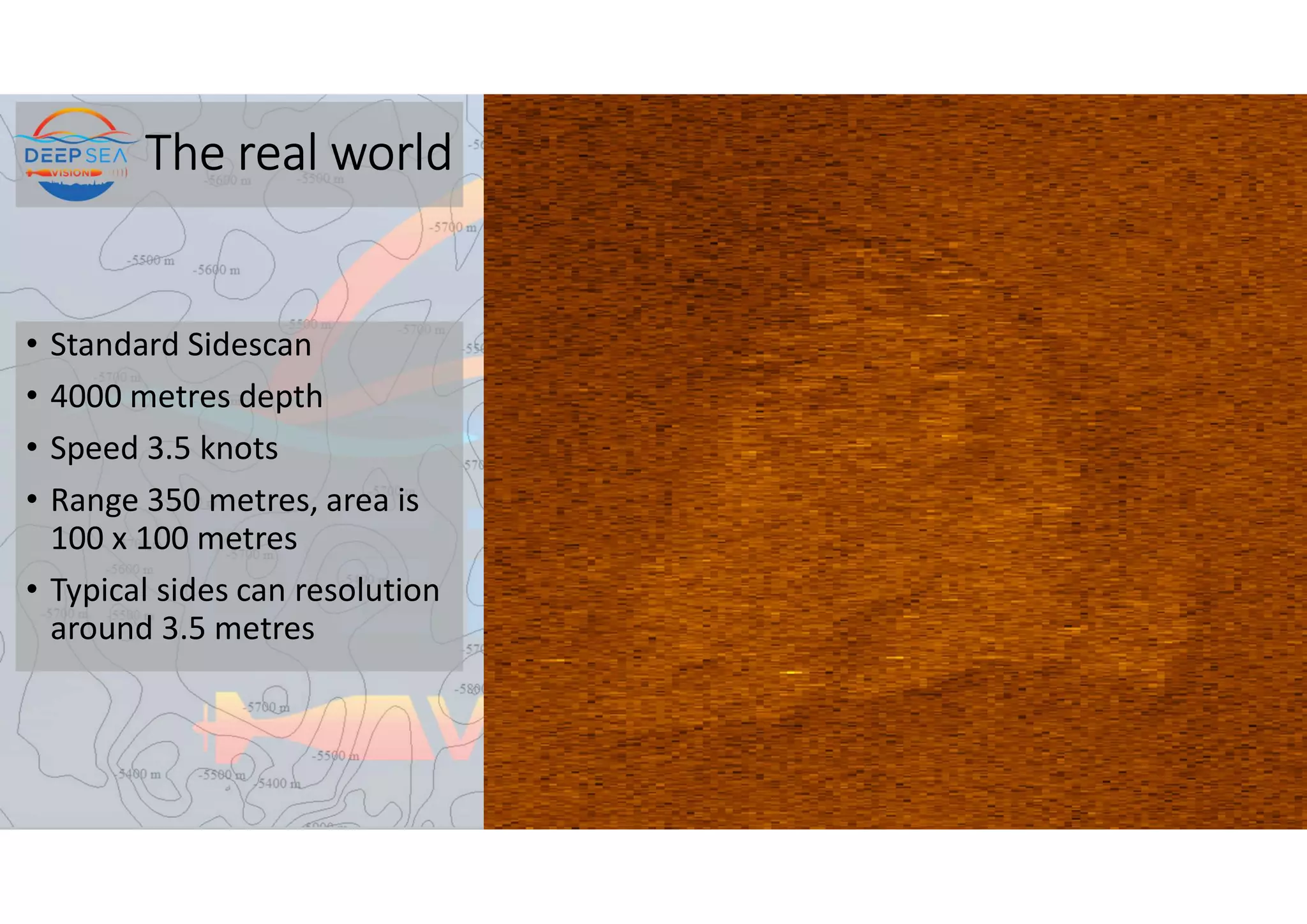 The real world
• Standard Sidescan
• 4000 metres depth
• Speed 3.5 knots
• Range 350 metres, area is
100 x 100 metres
• Typical sides can resolution
around 3.5 metres
 
