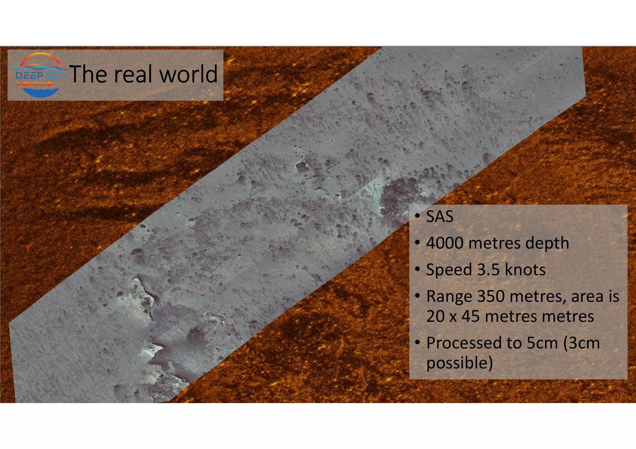 The real world
• SAS
• 4000 metres depth
• Speed 3.5 knots
• Range 350 metres, area is
20 x 45 metres metres
• Processed to 5cm (3cm
possible)
 