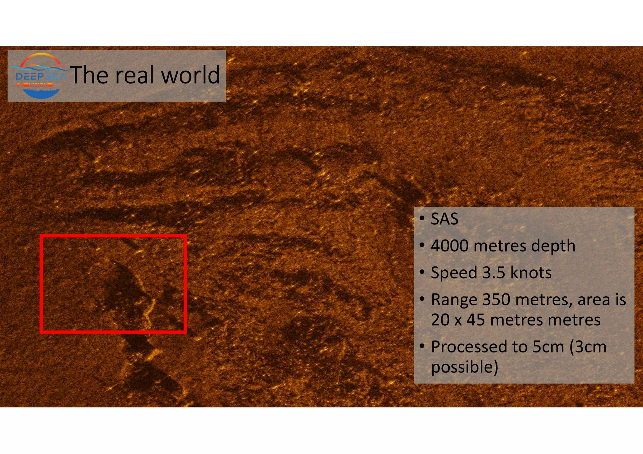The real world
• SAS
• 4000 metres depth
• Speed 3.5 knots
• Range 350 metres, area is
20 x 45 metres metres
• Processed to 5cm (3cm
possible)
 