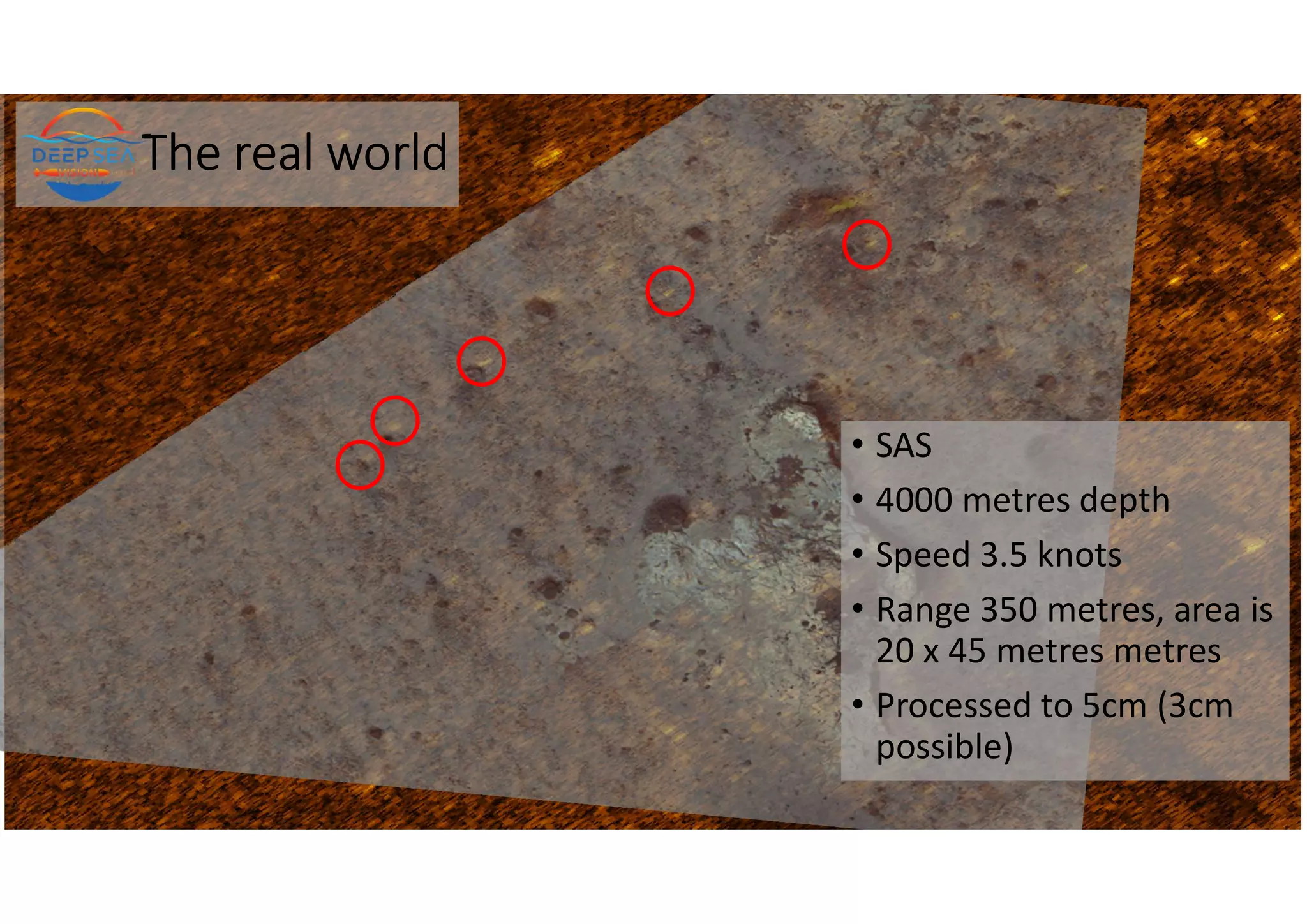 The real world
• SAS
• 4000 metres depth
• Speed 3.5 knots
• Range 350 metres, area is
20 x 45 metres metres
• Processed to 5cm (3cm
possible)
 