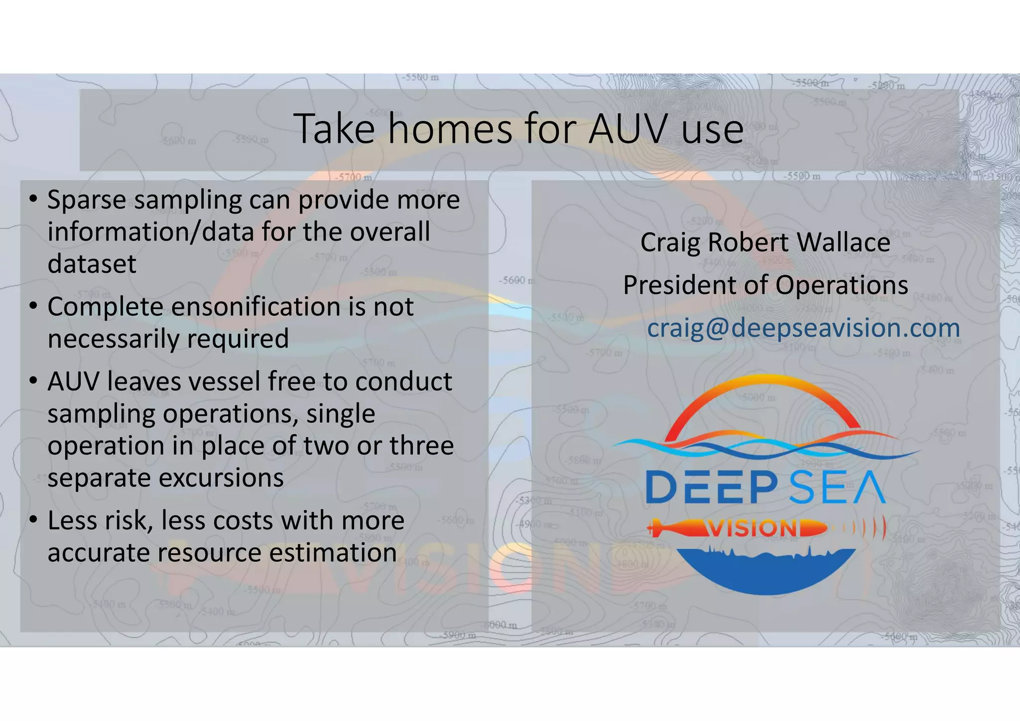 Take homes for AUV use
• Sparse sampling can provide more
information/data for the overall
dataset
• Complete ensonification is not
necessarily required
• AUV leaves vessel free to conduct
sampling operations, single
operation in place of two or three
separate excursions
• Less risk, less costs with more
accurate resource estimation
Craig Robert Wallace
President of Operations
craig@deepseavision.com
 