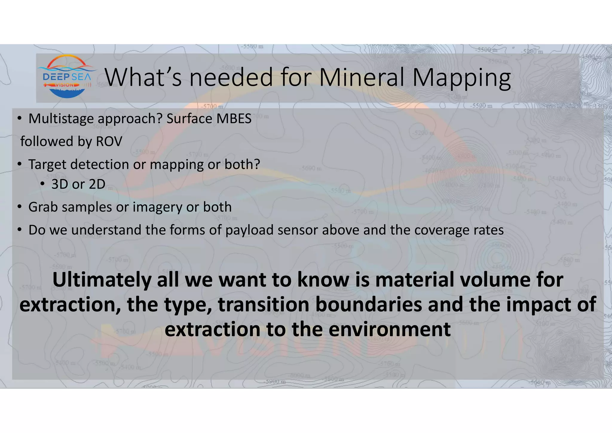 What’s needed for Mineral Mapping
• Multistage approach? Surface MBES
followed by ROV
• Target detection or mapping or both?
• 3D or 2D
• Grab samples or imagery or both
• Do we understand the forms of payload sensor above and the coverage rates
Ultimately all we want to know is material volume for
extraction, the type, transition boundaries and the impact of
extraction to the environment
 