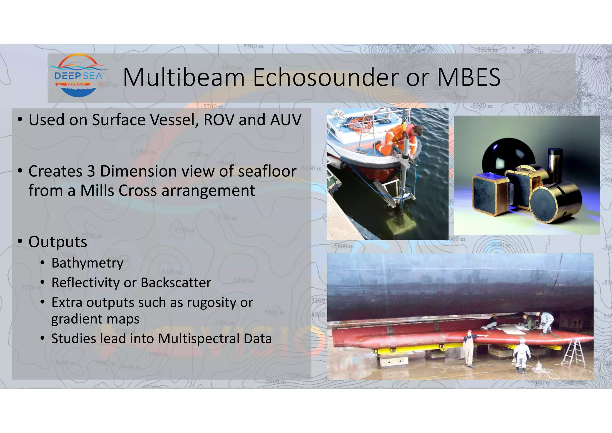 Multibeam Echosounder or MBES
• Used on Surface Vessel, ROV and AUV
• Creates 3 Dimension view of seafloor
from a Mills Cross arrangement
• Outputs
• Bathymetry
• Reflectivity or Backscatter
• Extra outputs such as rugosity or
gradient maps
• Studies lead into Multispectral Data
 