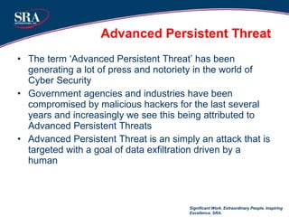 Advanced Persistent Threat The term ‘Advanced Persistent Threat’ has been generating a lot of press and notoriety in the world of Cyber Security Government agencies and industries have been compromised by malicious hackers for the last several years and increasingly we see this being attributed to Advanced Persistent Threats Advanced Persistent Threat is an simply an attack that is targeted with a goal of data exfiltration driven by a human Significant Work. Extraordinary People. Inspiring Excellence. SRA. 