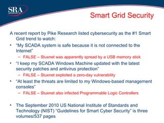 Smart Grid Security A recent report by Pike Research listed cybersecurity as the #1 Smart Grid trend to watch: “ My SCADA system is safe because it is not connected to the Internet” FALSE – Stuxnet was apparently spread by a USB memory stick “ I keep my SCADA Windows Machine updated with the latest security patches and antivirus protection” FALSE – Stuxnet exploited a zero-day vulnerability “ At least the threats are limited to my Windows-based management consoles” FALSE – Stuxnet also infected Programmable Logic Controllers The September 2010 US National Institute of Standards and Technology (NIST) “Guidelines for Smart Cyber Security” is three volumes/537 pages 