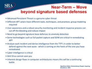 Near-Term – Move  beyond signature based defenses  •  Advanced Persistent Threat is a genuine cyber threat •  Different APT actors have different tools, techniques, and practices; group modeling required •  User awareness and a robust security monitoring and incident response process can cut off the bleeding and reduce impact •  Need to go beyond signature base defenses to anomaly detection •  Some technologies such as full packet capture and SEIM are critical in remediating APT •  Analyze each incident and derive intelligence from the TTP’s in order to better defend against the next wave - which is coming on the heels of the one you have remediated •  Cyber Intelligence is critical •  Anti Virus cannot save you •  Inherent design flaws in computer architectures means this will be a continuing battle Significant Work. Extraordinary People. Inspiring Excellence. SRA. 