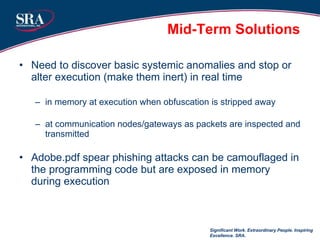 Mid-Term Solutions Need to discover basic systemic anomalies and stop or alter execution (make them inert) in real time in memory at execution when obfuscation is stripped away at communication nodes/gateways as packets are inspected and transmitted Adobe.pdf spear phishing attacks can be camouflaged in the programming code but are exposed in memory during execution Significant Work. Extraordinary People. Inspiring Excellence. SRA. 