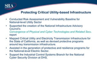 Protecting Critical Utility-based Infrastructure Conducted Risk Assessment and Vulnerability Baseline for National-level Utility Sector Supported the creation of the National Infrastructure Advisory Council’s  Convergence of Physical and Cyber Technologies and Related Security Management Challenges  report   Mapped Critical Utility and Electricity Transmission Infrastructure for the State of California, as well as devised protective programs around key transmission infrastructure. Assisted in the generation of protective and resilience programs for the National-level Electric Sector. Support the Industrial Control Systems Branch for the National Cyber Security Division at DHS. 