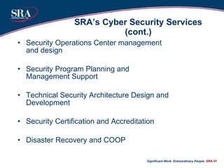 SRA’s Cyber Security Services (cont.) Security Operations Center management and design Security Program Planning and Management Support Technical Security Architecture Design and Development Security Certification and Accreditation Disaster Recovery and COOP Significant Work. Extraordinary People.  SRA. 