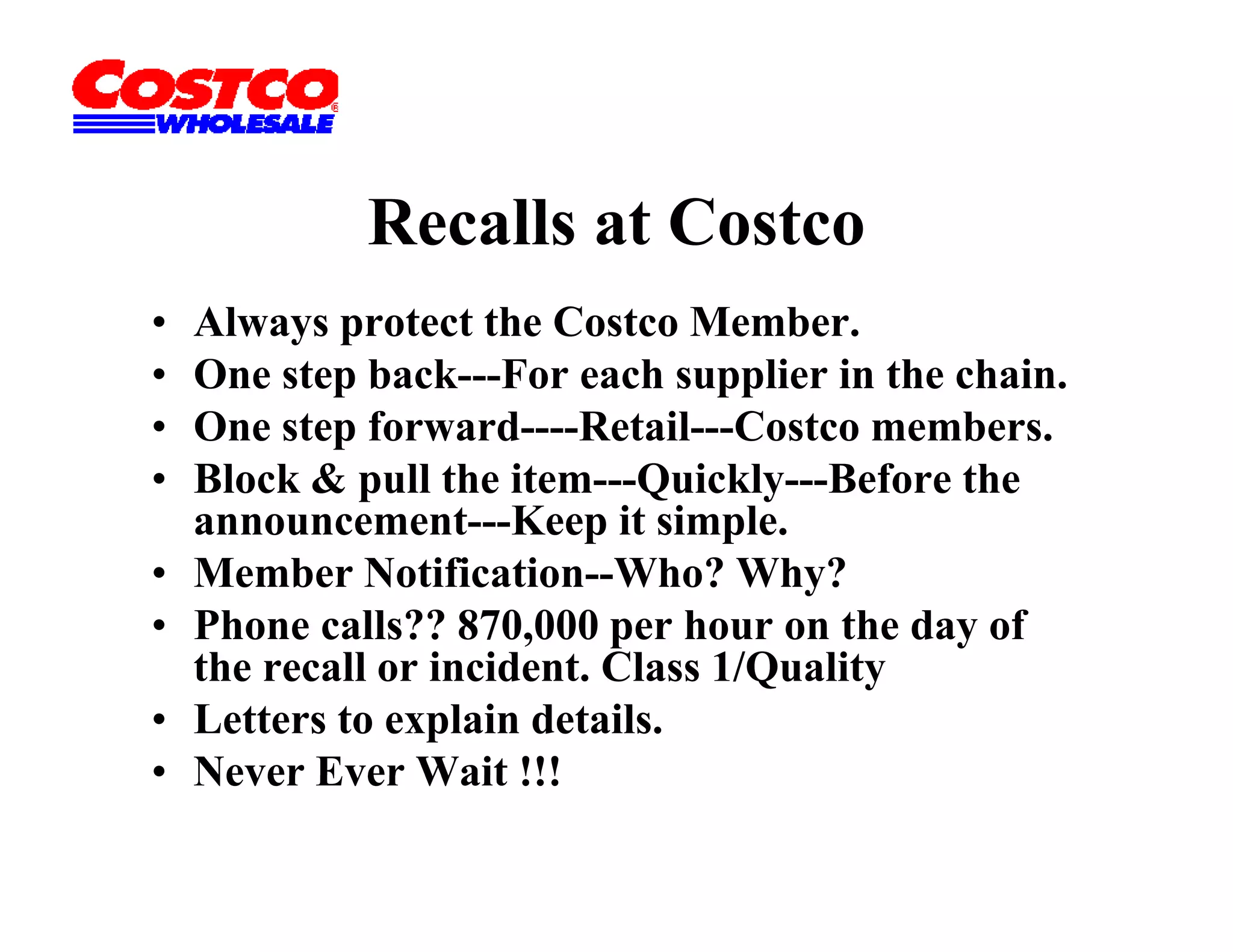 Recalls at Costco
•   Always protect the Costco Member.
•   One step back---For each supplier in the chain.
•   One t f
    O step forward----Retail---Costco members.
                     d R t il C t            b
•   Block & pull the item---Quickly---Before the
    announcement---Keep it simple.
                          p     p
•   Member Notification--Who? Why?
•   Phone calls?? 870,000 per hour on the day of
    the
    th recall or i id t Cl
            ll incident. Class 1/Quality
                                1/Q lit
•   Letters to explain details.
•   Never Ever Wait !!!
 