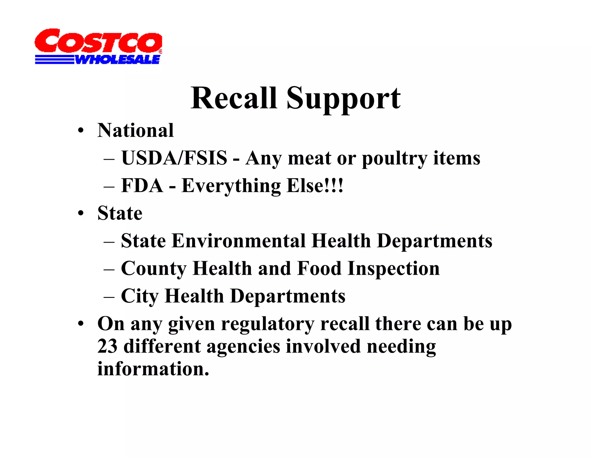 Recall Support
• National
   – USDA/FSIS - Any meat or poultry items
   – FDA - Everything Else!!!
• State
   – State Environmental Health Departments
   – County Health and Food Inspection
   – City Health Departments
• On any given regulatory recall there can be up
  23 different agencies involved needing
  information.
 